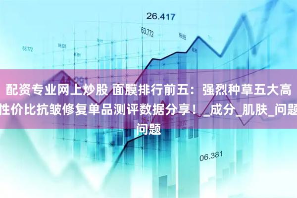 配资专业网上炒股 面膜排行前五：强烈种草五大高性价比抗皱修复单品测评数据分享！_成分_肌肤_问题