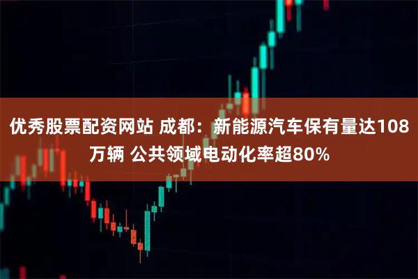 优秀股票配资网站 成都：新能源汽车保有量达108万辆 公共领域电动化率超80%