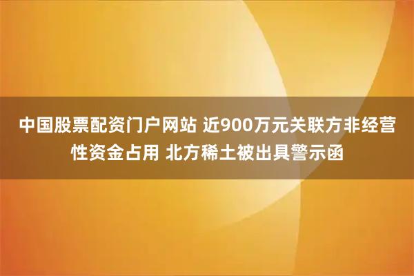 中国股票配资门户网站 近900万元关联方非经营性资金占用 北方稀土被出具警示函