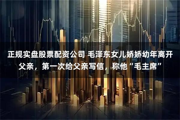 正规实盘股票配资公司 毛泽东女儿娇娇幼年离开父亲，第一次给父亲写信，称他“毛主席”