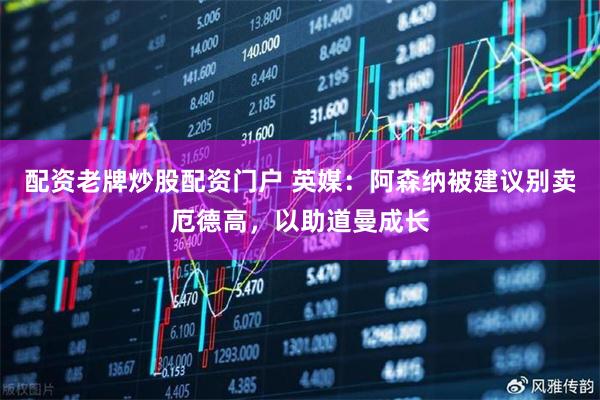 配资老牌炒股配资门户 英媒：阿森纳被建议别卖厄德高，以助道曼成长