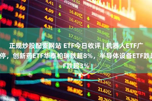 正规炒股配资网站 ETF今日收评 | 机器人ETF广发涨停，创新药ETF华泰柏瑞跌超8%，半导体设备ETF跌超3%