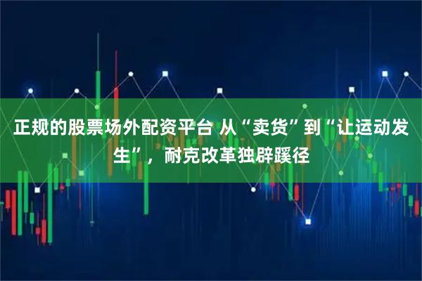 正规的股票场外配资平台 从“卖货”到“让运动发生”，耐克改革独辟蹊径